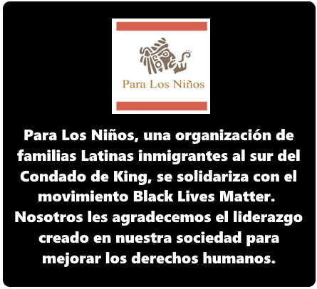 Para los Niños, es una organización de familias latinas inmigrantes al sur del Condado King -Se solidariza con el movimiento “Black Lives Matter”. Nosotros les agradecemos el liderazgo creado en nuestra sociedad para mejorar los derechos humanos.
